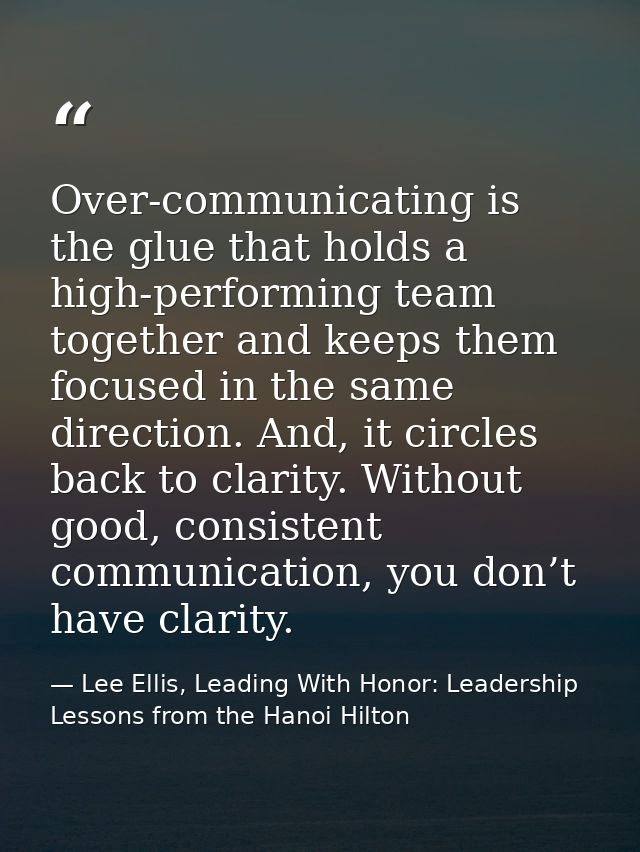 Over-communicating is the glue that holds a high-performing team together and keeps them focused in the same direction.  — Lee Ellis, Leading With Honor: Leadership Lessons from the Hanoi Hilton