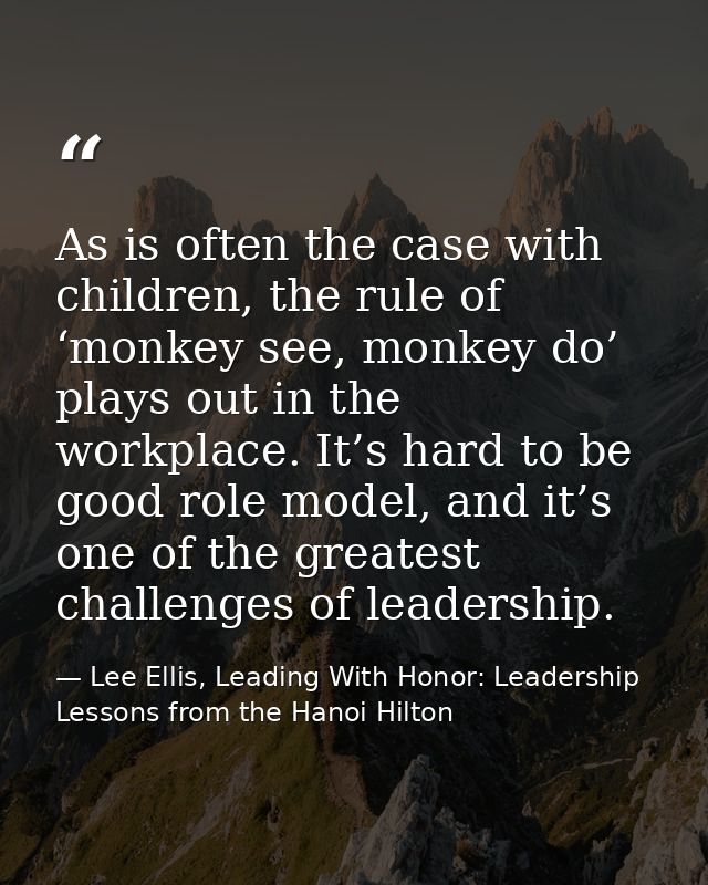 As is often the case with children, the rule of ‘monkey see, monkey do’ plays out in the workplace. It’s hard to be good — Lee Ellis, Leading With Honor: Leadership Lessons from the Hanoi Hilton
