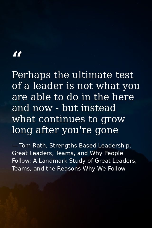 Perhaps the ultimate test of a leader is not what you are able to do in the here and now - but instead what continues to — Tom Rath, Strengths Based Leadership: Great Leaders, Teams, and Why People Follow: A Landmark Study of Great Leaders, Teams, and the Reasons Why We Follow