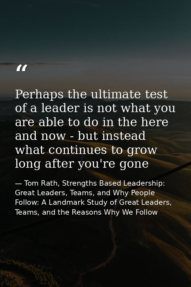 Perhaps the ultimate test of a leader is not what you are able to do in the here and now - but instead what continues to — Tom Rath, Strengths Based Leadership: Great Leaders, Teams, and Why People Follow: A Landmark Study of Great Leaders, Teams, and the Reasons Why We Follow