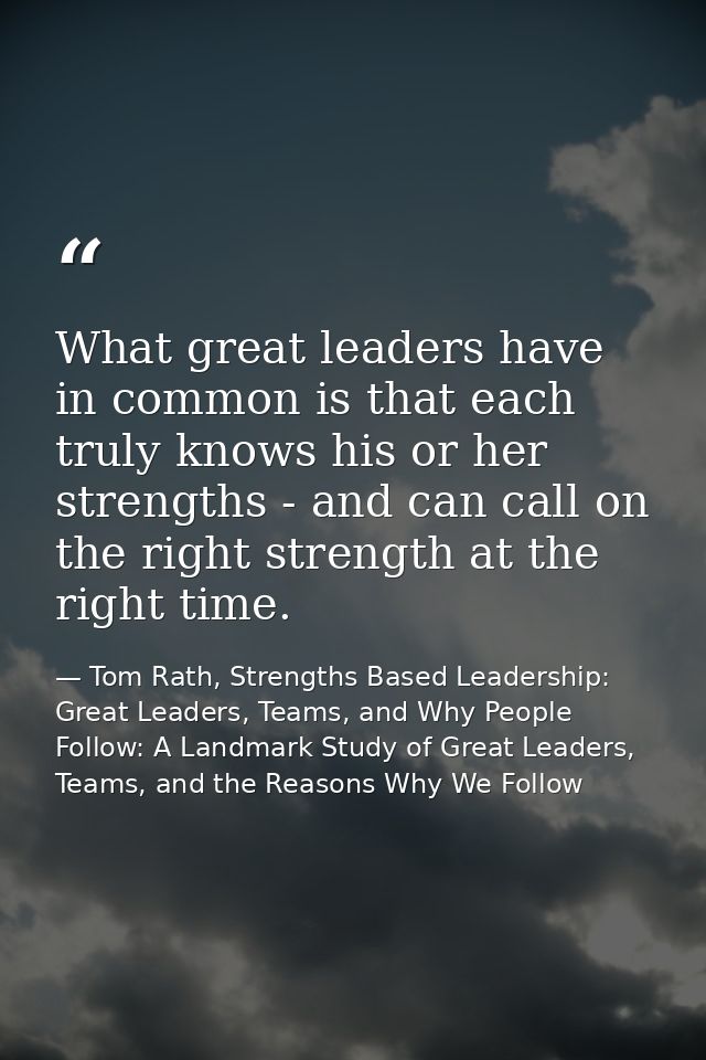 What great leaders have in common is that each truly knows his or her strengths - and can call on the right strength at  — Tom Rath, Strengths Based Leadership: Great Leaders, Teams, and Why People Follow: A Landmark Study of Great Leaders, Teams, and the Reasons Why We Follow