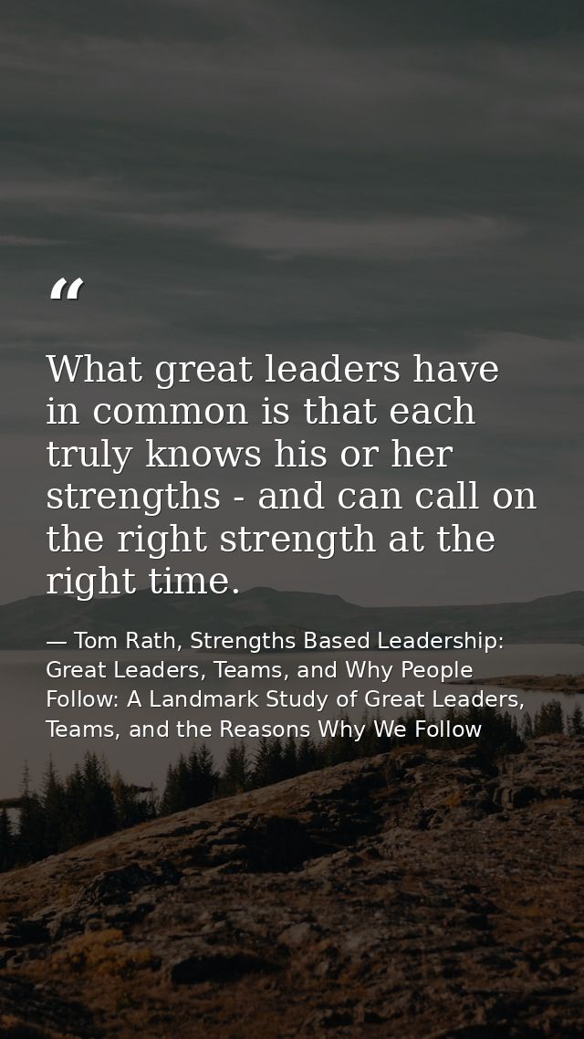 What great leaders have in common is that each truly knows his or her strengths - and can call on the right strength at  — Tom Rath, Strengths Based Leadership: Great Leaders, Teams, and Why People Follow: A Landmark Study of Great Leaders, Teams, and the Reasons Why We Follow