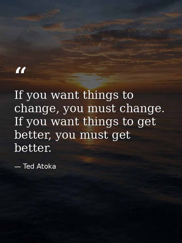 If you want things to change, you must change. If you want things to get better, you must get better. — Ted Atoka