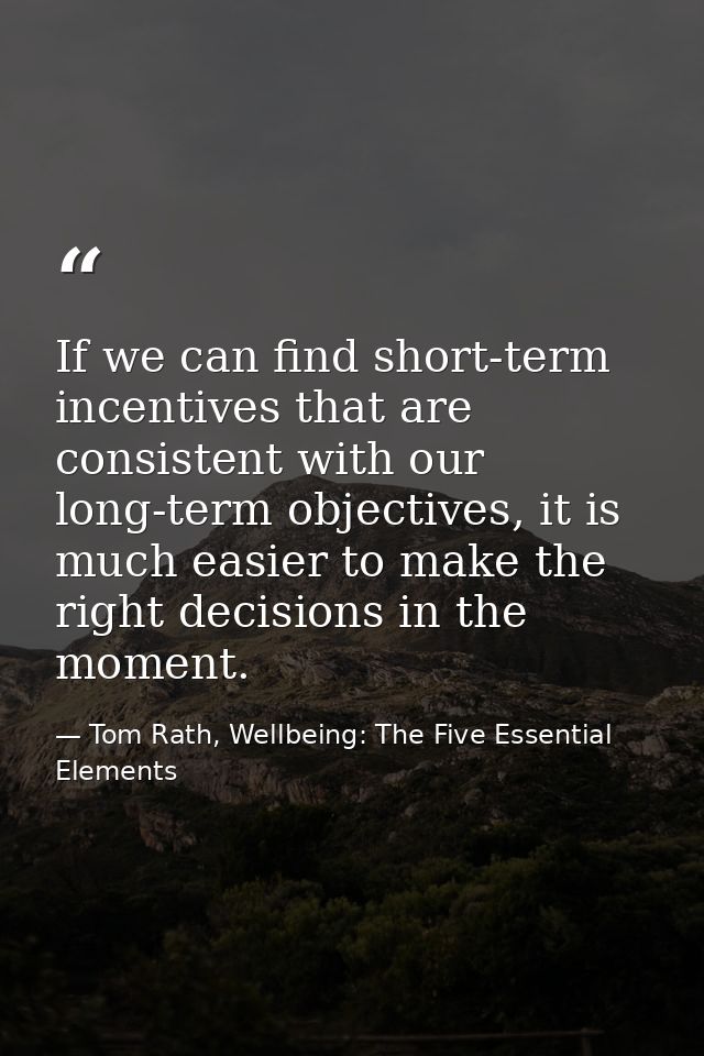 If we can find short-term incentives that are consistent with our long-term objectives, it is much easier to make the ri — Tom Rath, Wellbeing: The Five Essential Elements