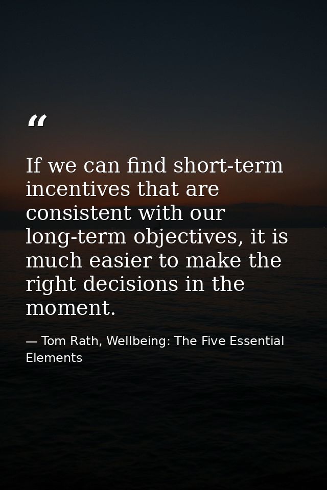 If we can find short-term incentives that are consistent with our long-term objectives, it is much easier to make the ri — Tom Rath, Wellbeing: The Five Essential Elements