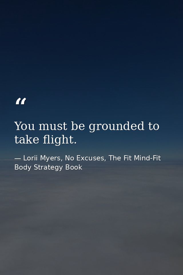 You must be grounded to take flight. — Lorii Myers, No Excuses, The Fit Mind-Fit Body Strategy Book