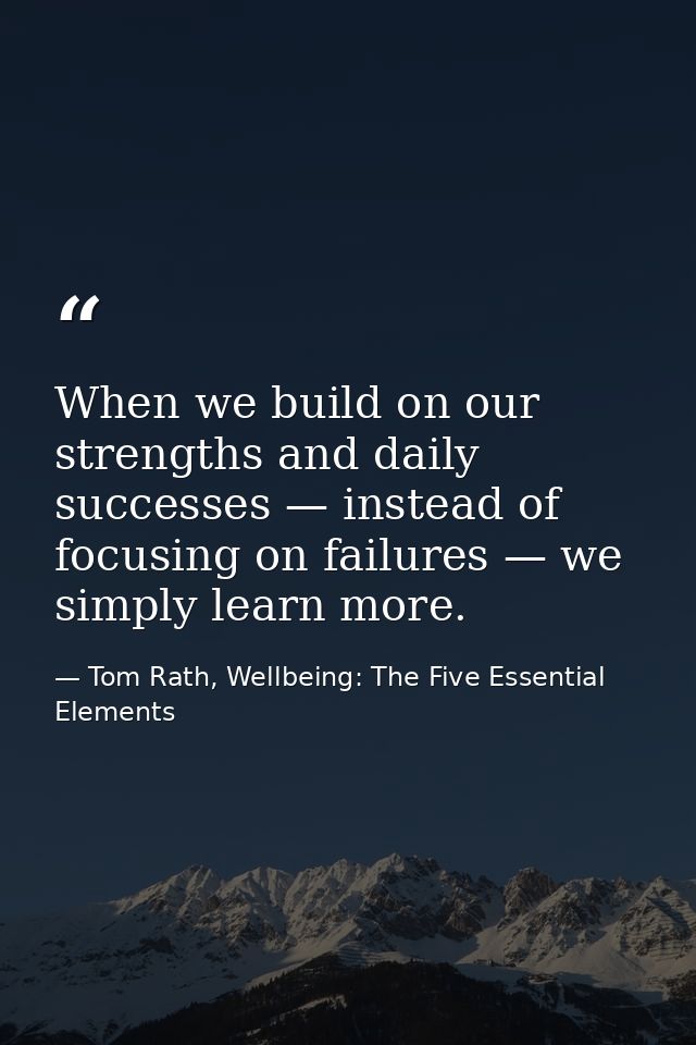 When we build on our strengths and daily successes — instead of focusing on failures — we simply learn more. — Tom Rath, Wellbeing: The Five Essential Elements