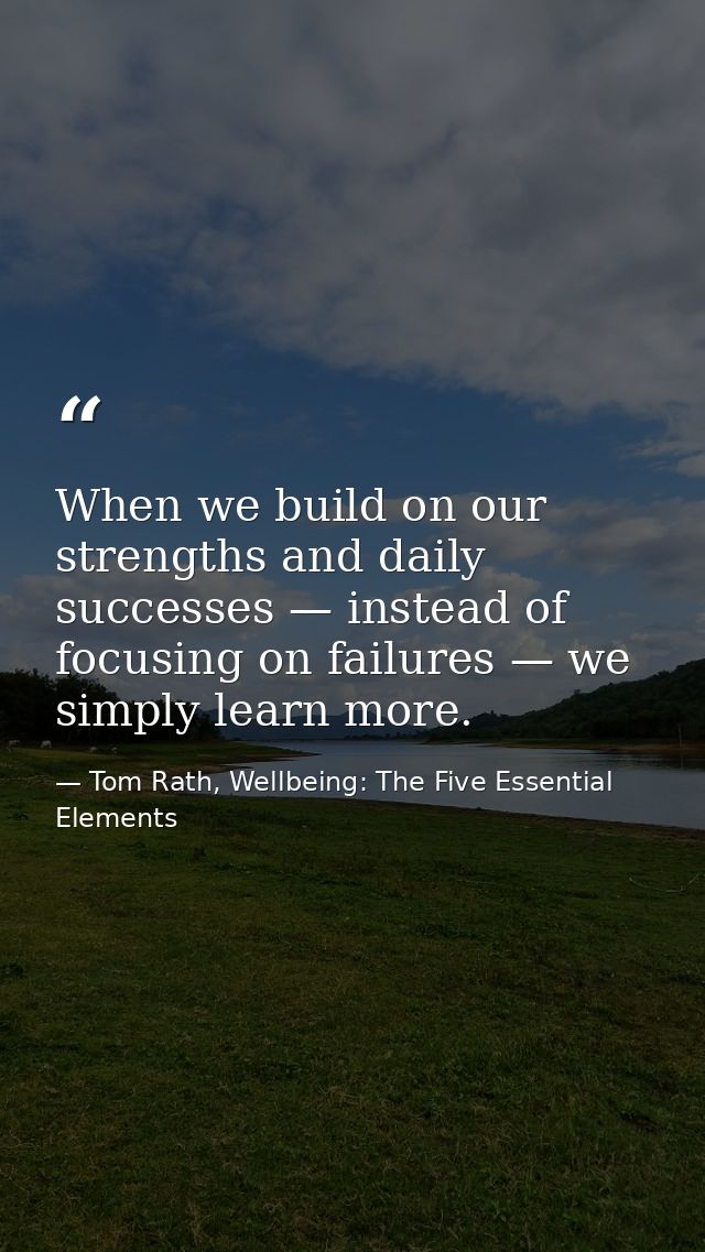 When we build on our strengths and daily successes — instead of focusing on failures — we simply learn more. — Tom Rath, Wellbeing: The Five Essential Elements