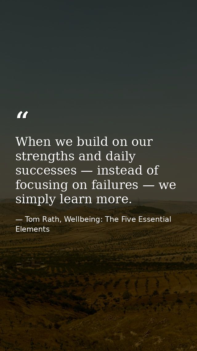 When we build on our strengths and daily successes — instead of focusing on failures — we simply learn more. — Tom Rath, Wellbeing: The Five Essential Elements