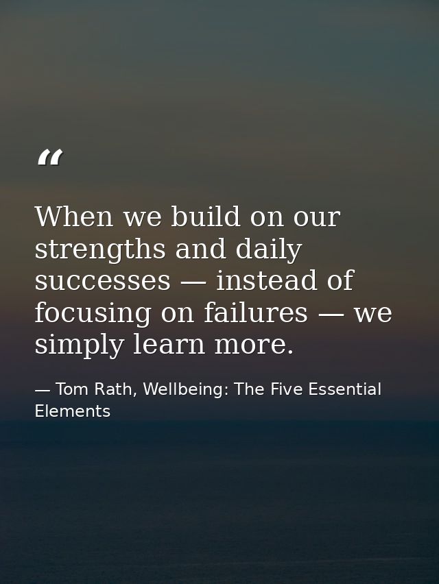 When we build on our strengths and daily successes — instead of focusing on failures — we simply learn more. — Tom Rath, Wellbeing: The Five Essential Elements