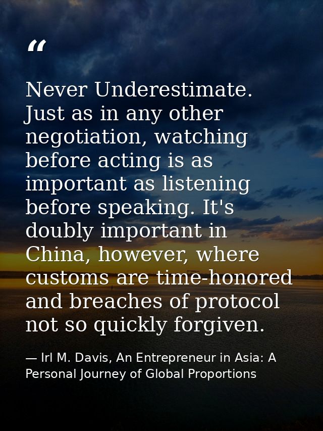 Never Underestimate. Just as in any other negotiation, watching before acting is as important as listening before speaki — Irl M. Davis, An Entrepreneur in Asia: A Personal Journey of Global Proportions