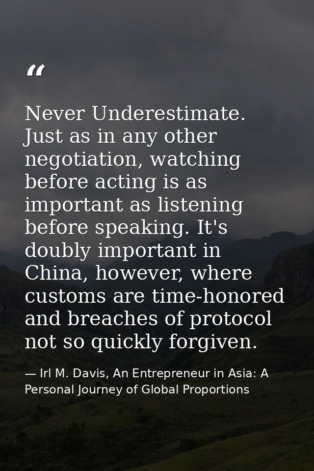 Never Underestimate. Just as in any other negotiation, watching before acting is as important as listening before speaki — Irl M. Davis, An Entrepreneur in Asia: A Personal Journey of Global Proportions