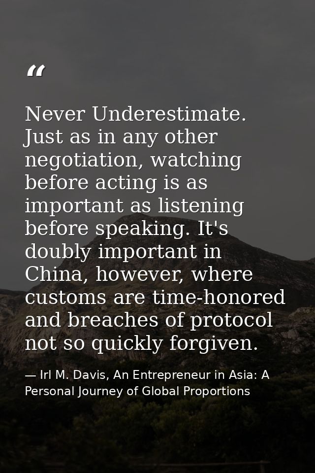 Never Underestimate. Just as in any other negotiation, watching before acting is as important as listening before speaki — Irl M. Davis, An Entrepreneur in Asia: A Personal Journey of Global Proportions