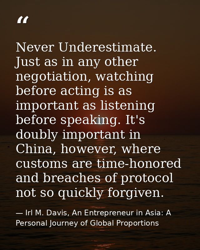 Never Underestimate. Just as in any other negotiation, watching before acting is as important as listening before speaki — Irl M. Davis, An Entrepreneur in Asia: A Personal Journey of Global Proportions
