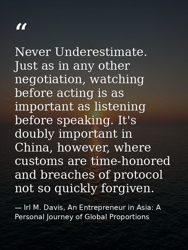 Never Underestimate. Just as in any other negotiation, watching before acting is as important as listening before speaki — Irl M. Davis, An Entrepreneur in Asia: A Personal Journey of Global Proportions