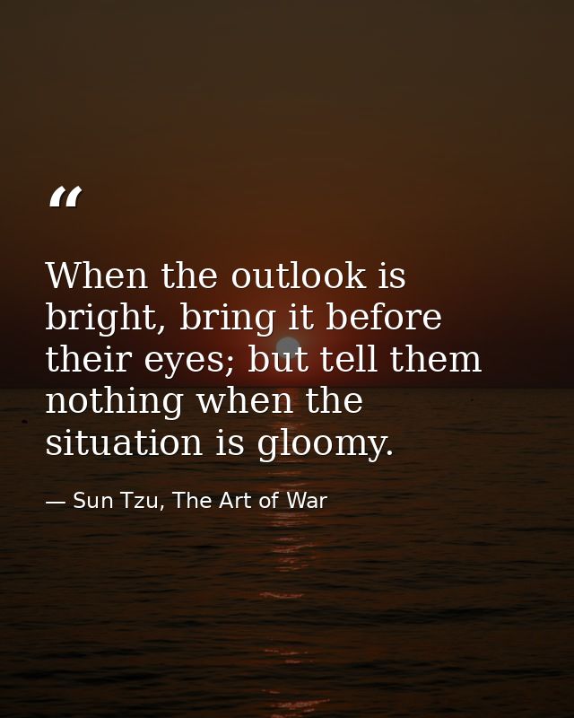 When the outlook is bright, bring it before their eyes; but tell them nothing when the situation is gloomy. — Sun Tzu, The Art of War