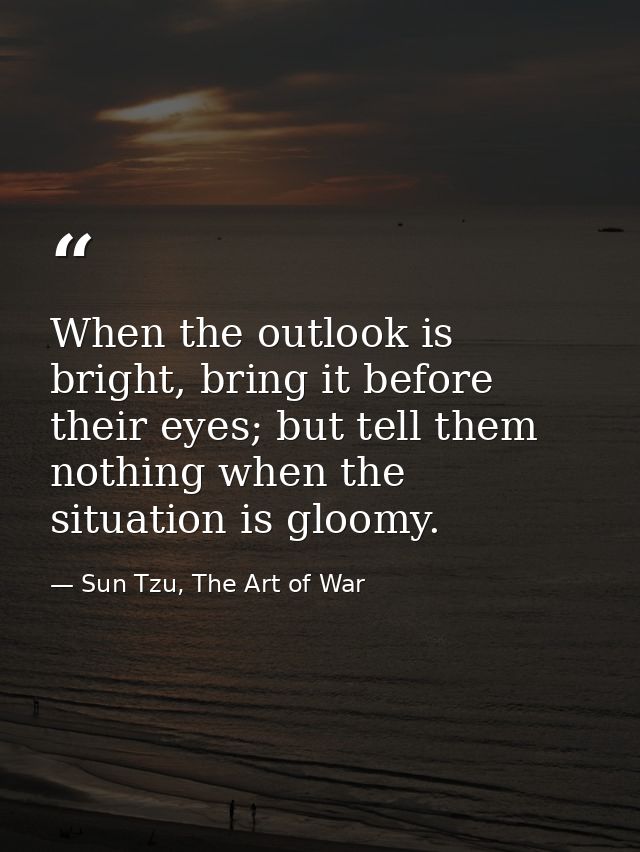 When the outlook is bright, bring it before their eyes; but tell them nothing when the situation is gloomy. — Sun Tzu, The Art of War