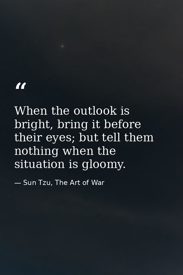 When the outlook is bright, bring it before their eyes; but tell them nothing when the situation is gloomy. — Sun Tzu, The Art of War