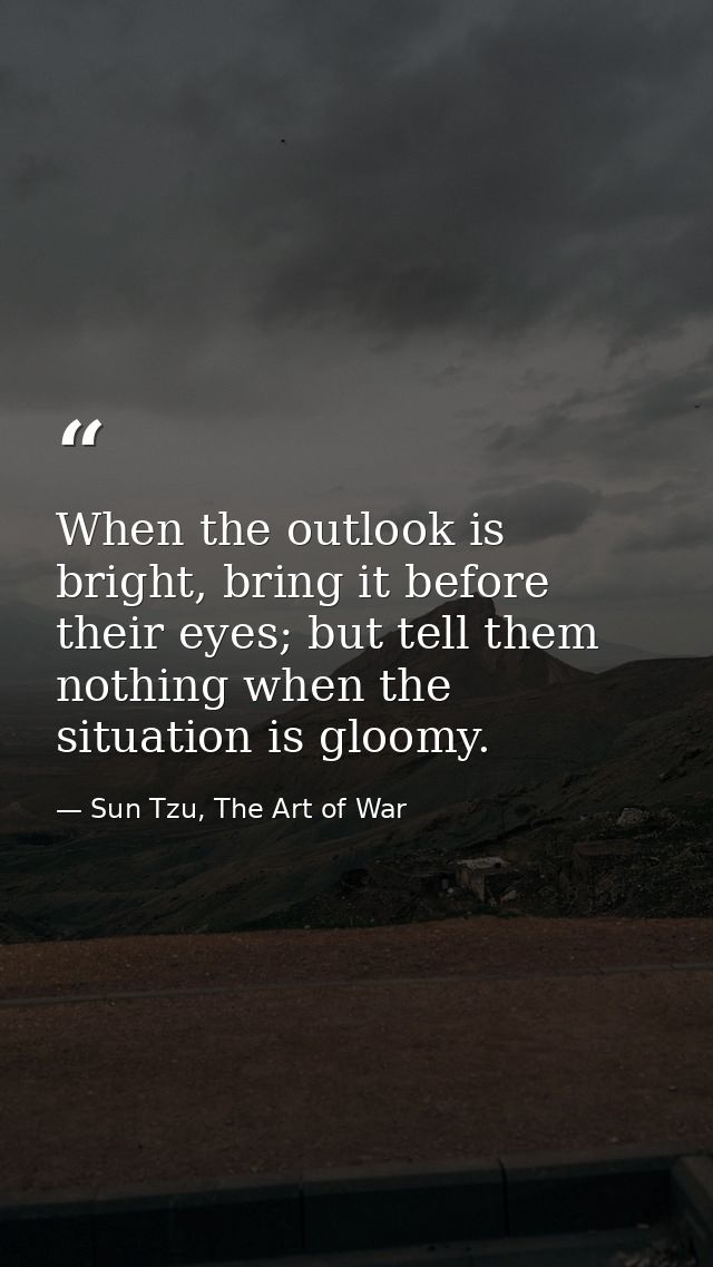 When the outlook is bright, bring it before their eyes; but tell them nothing when the situation is gloomy. — Sun Tzu, The Art of War
