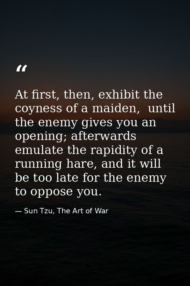 At first, then, exhibit the coyness of a maiden,  until the enemy gives you an opening; afterwards emulate the rapidity  — Sun Tzu, The Art of War