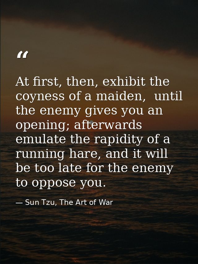 At first, then, exhibit the coyness of a maiden,  until the enemy gives you an opening; afterwards emulate the rapidity  — Sun Tzu, The Art of War