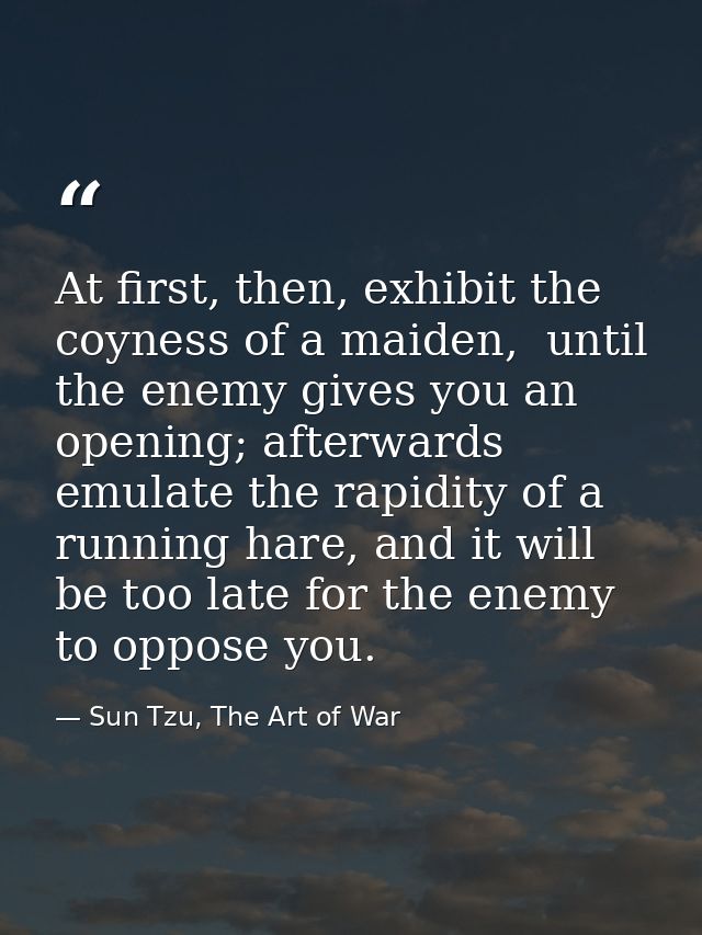 At first, then, exhibit the coyness of a maiden,  until the enemy gives you an opening; afterwards emulate the rapidity  — Sun Tzu, The Art of War