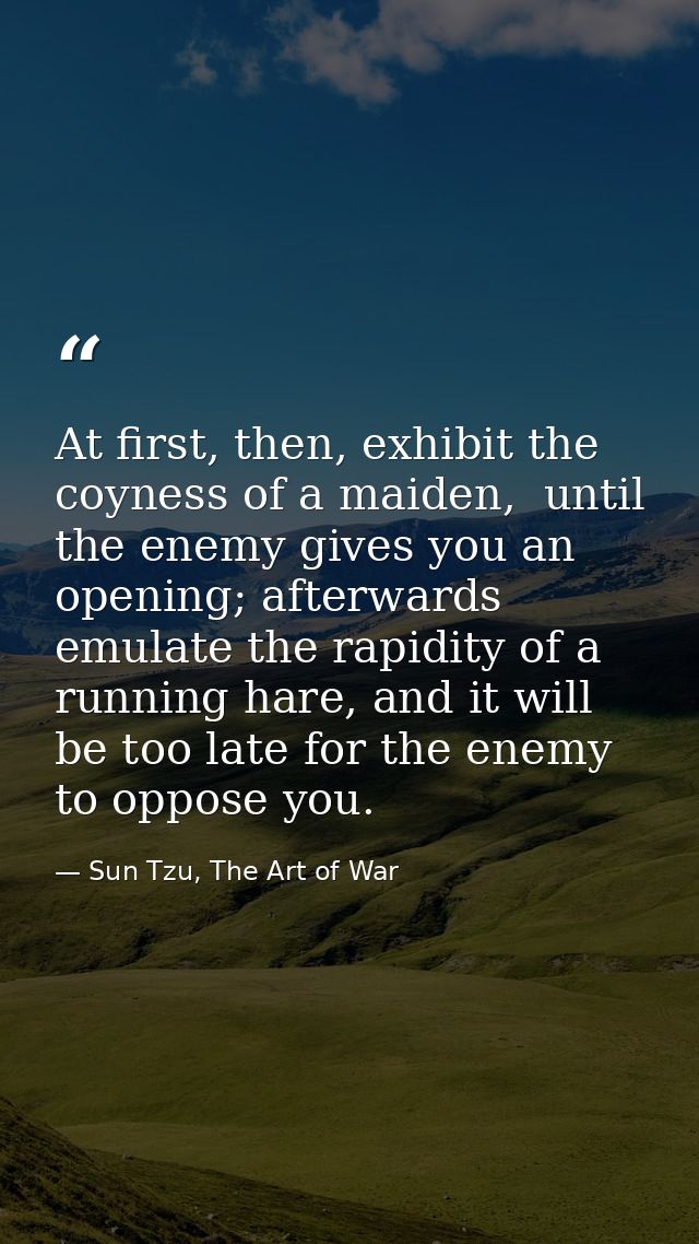 At first, then, exhibit the coyness of a maiden,  until the enemy gives you an opening; afterwards emulate the rapidity  — Sun Tzu, The Art of War