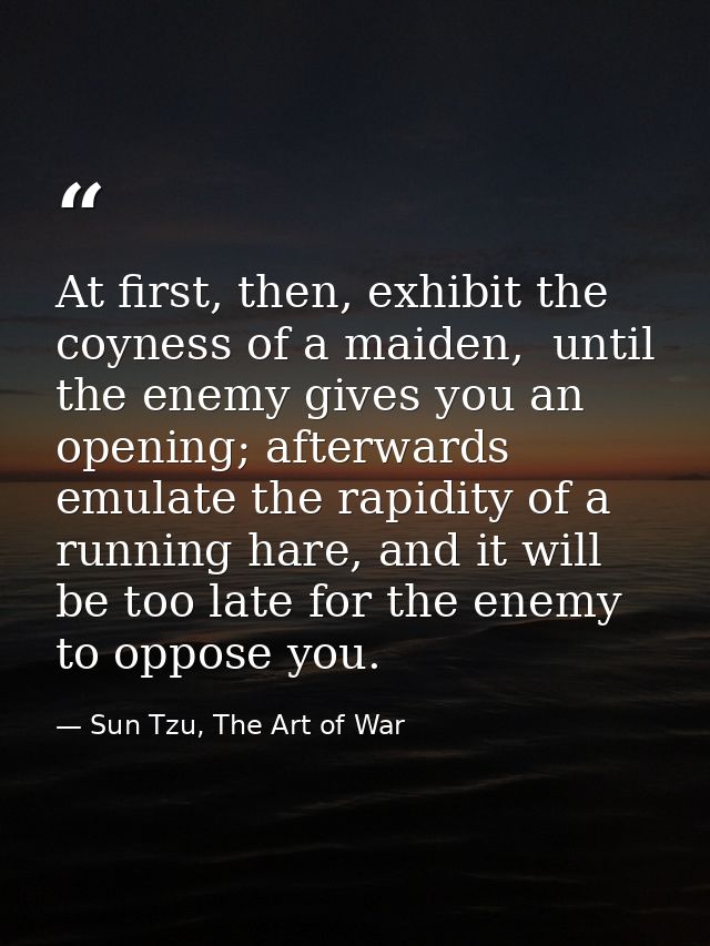 At first, then, exhibit the coyness of a maiden,  until the enemy gives you an opening; afterwards emulate the rapidity  — Sun Tzu, The Art of War