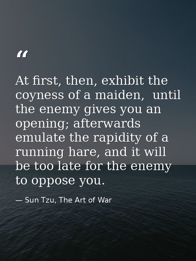 At first, then, exhibit the coyness of a maiden,  until the enemy gives you an opening; afterwards emulate the rapidity  — Sun Tzu, The Art of War