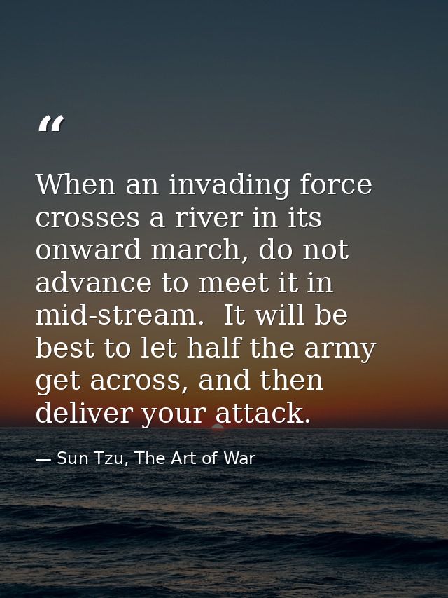 When an invading force crosses a river in its onward march, do not advance to meet it in mid-stream.  It will be best to — Sun Tzu, The Art of War