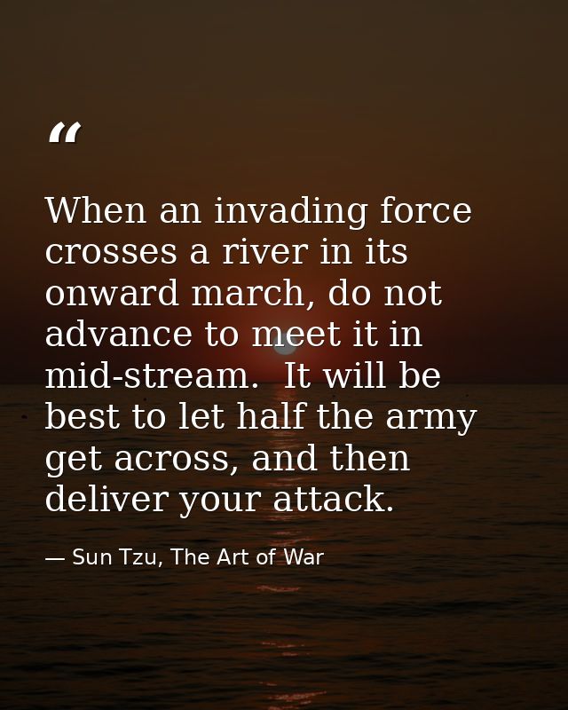 When an invading force crosses a river in its onward march, do not advance to meet it in mid-stream.  It will be best to — Sun Tzu, The Art of War