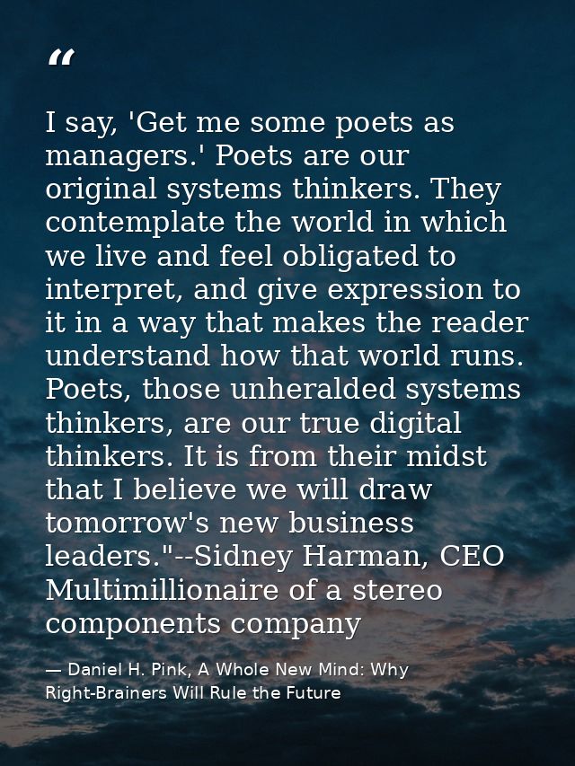 I say, 'Get me some poets as managers.' Poets are our original systems thinkers. They contemplate the world in which we  — Daniel H. Pink, A Whole New Mind: Why Right-Brainers Will Rule the Future