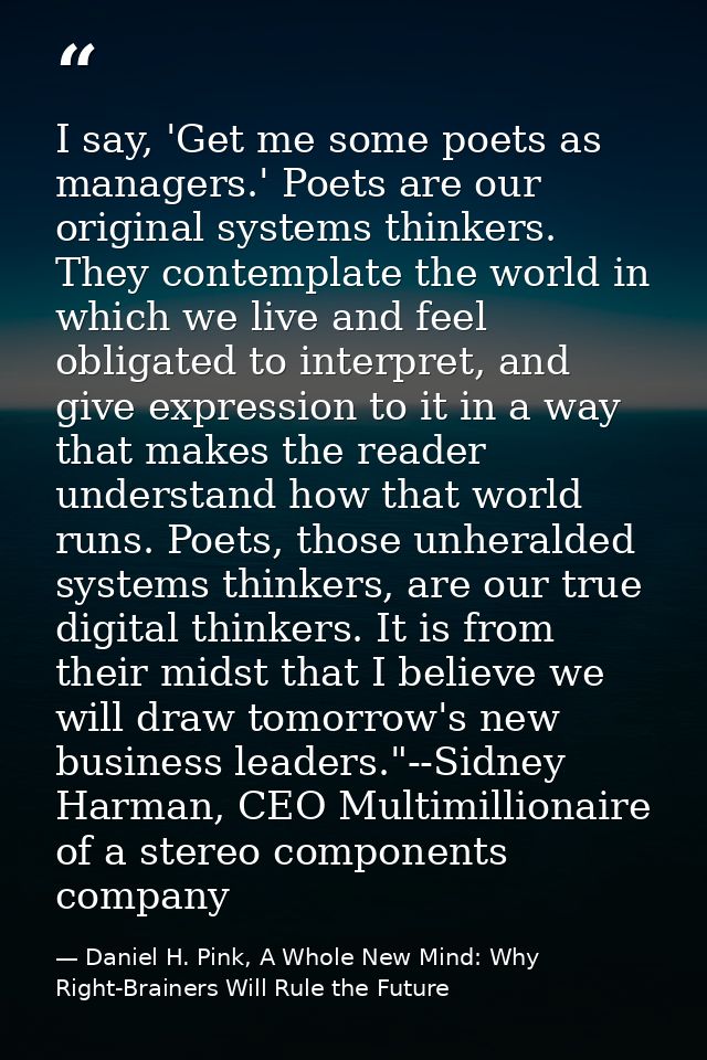 I say, 'Get me some poets as managers.' Poets are our original systems thinkers. They contemplate the world in which we  — Daniel H. Pink, A Whole New Mind: Why Right-Brainers Will Rule the Future