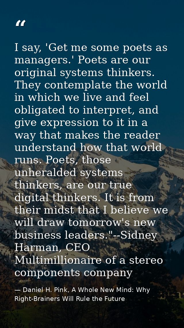 I say, 'Get me some poets as managers.' Poets are our original systems thinkers. They contemplate the world in which we  — Daniel H. Pink, A Whole New Mind: Why Right-Brainers Will Rule the Future
