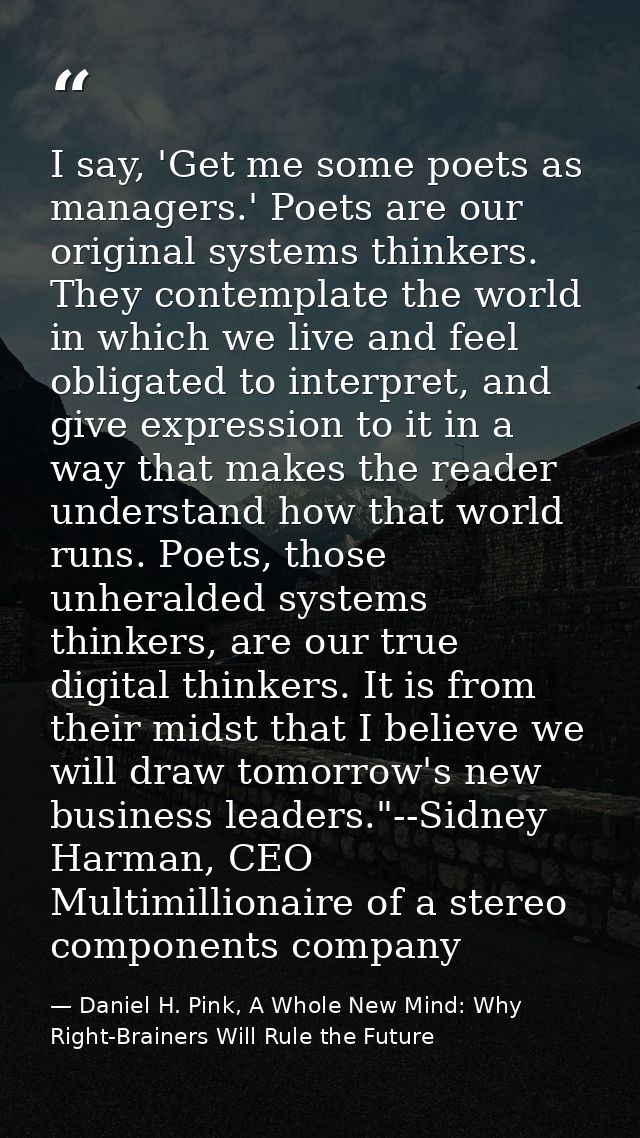 I say, 'Get me some poets as managers.' Poets are our original systems thinkers. They contemplate the world in which we  — Daniel H. Pink, A Whole New Mind: Why Right-Brainers Will Rule the Future