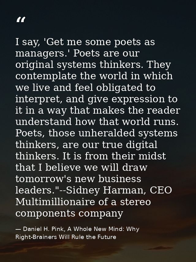 I say, 'Get me some poets as managers.' Poets are our original systems thinkers. They contemplate the world in which we  — Daniel H. Pink, A Whole New Mind: Why Right-Brainers Will Rule the Future