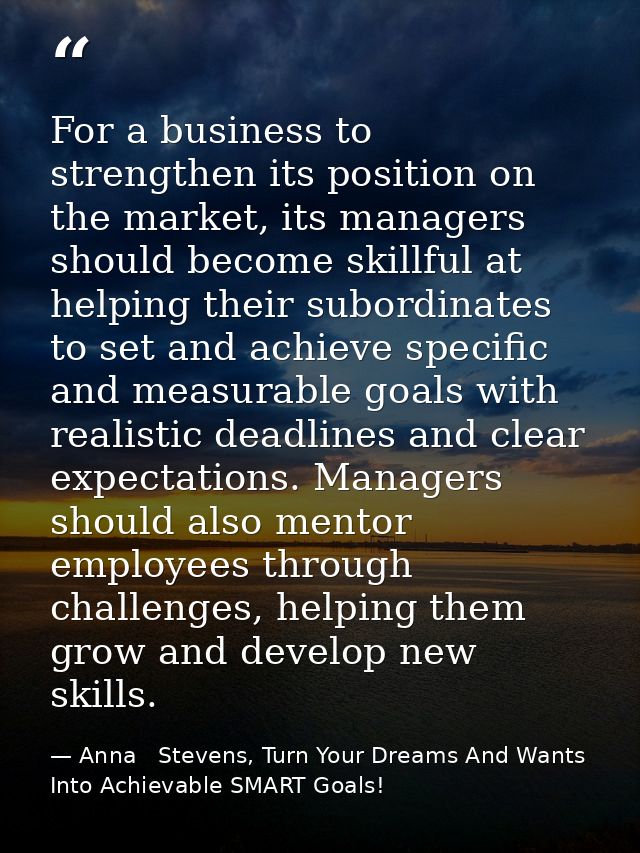 For a business to strengthen its position on the market, its managers should become skillful at helping their subordinat — Anna   Stevens, Turn Your Dreams And Wants Into Achievable SMART Goals!
