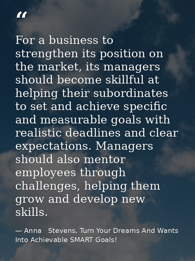 For a business to strengthen its position on the market, its managers should become skillful at helping their subordinat — Anna   Stevens, Turn Your Dreams And Wants Into Achievable SMART Goals!
