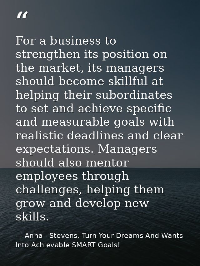 For a business to strengthen its position on the market, its managers should become skillful at helping their subordinat — Anna   Stevens, Turn Your Dreams And Wants Into Achievable SMART Goals!