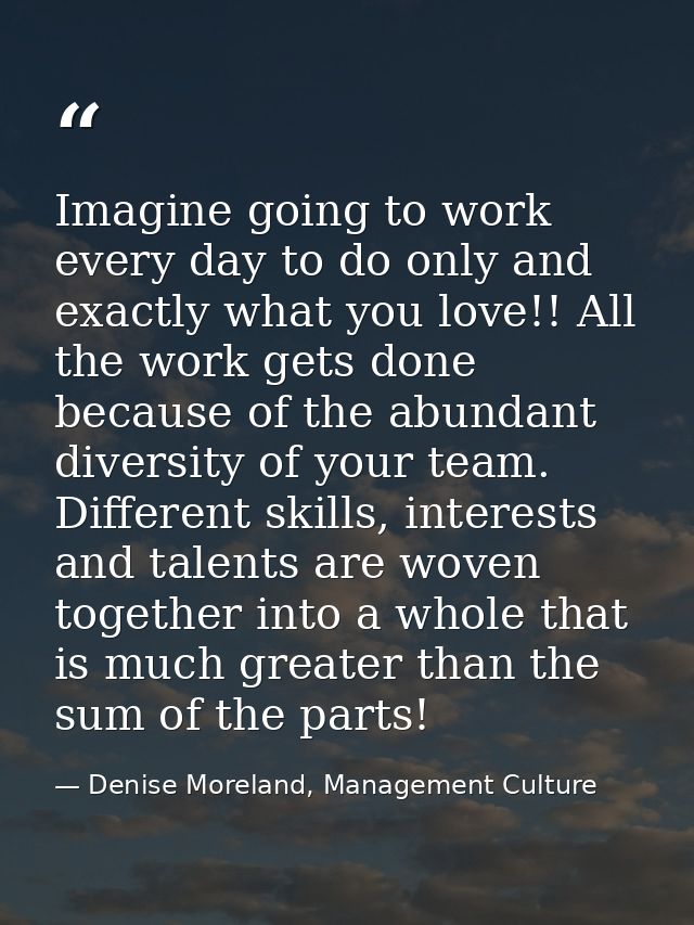 Imagine going to work every day to do only and exactly what you love!! All the work gets done because of the abundant di — Denise Moreland, Management Culture