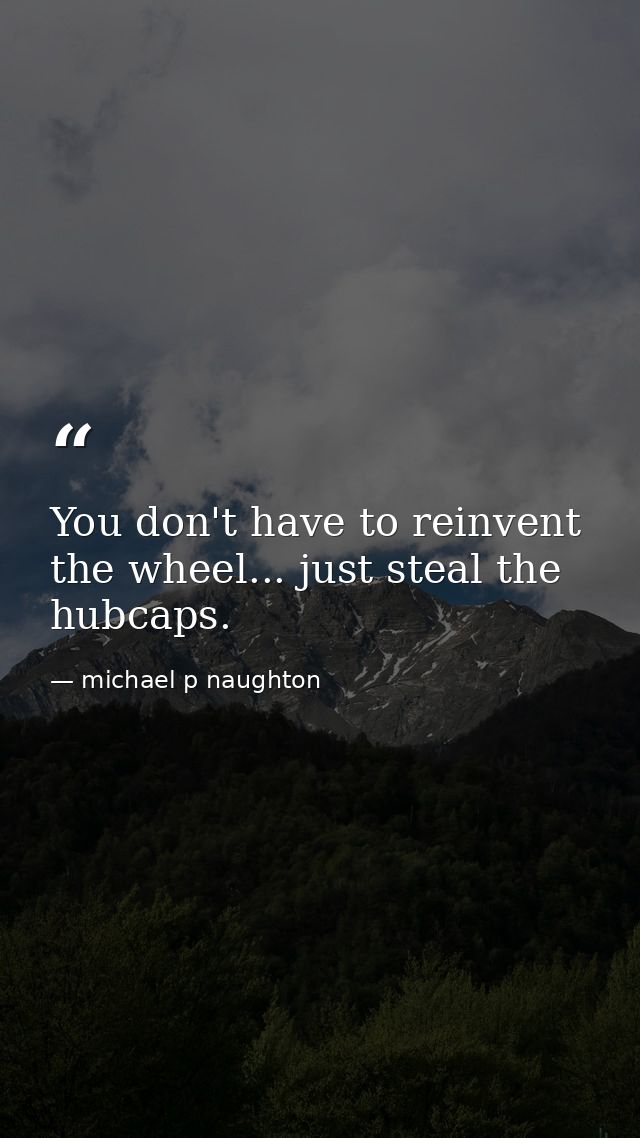 You don't have to reinvent the wheel... just steal the hubcaps. — michael p naughton