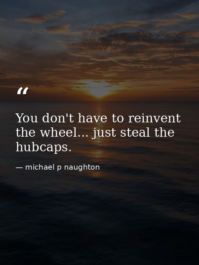 You don't have to reinvent the wheel... just steal the hubcaps. — michael p naughton