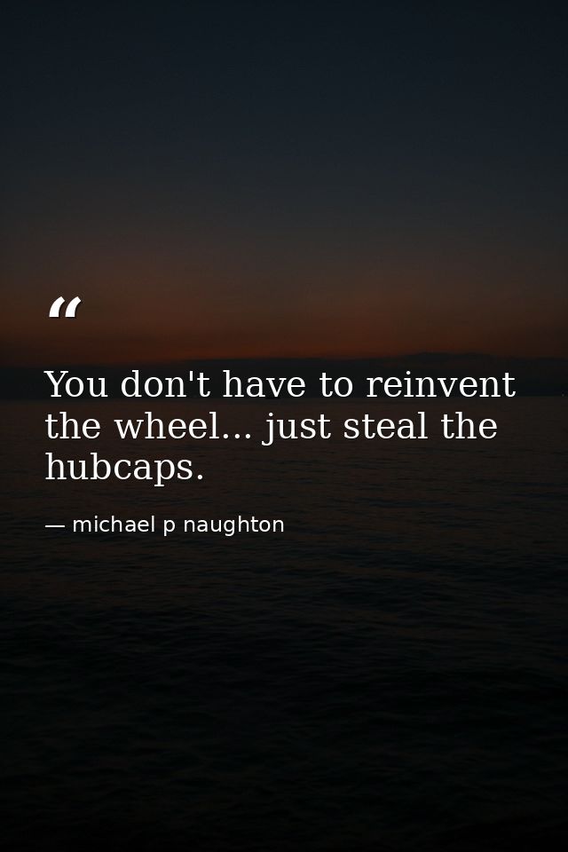 You don't have to reinvent the wheel... just steal the hubcaps. — michael p naughton