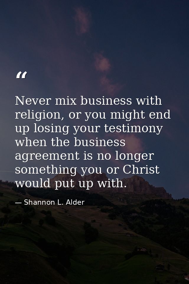 Never mix business with religion, or you might end up losing your testimony when the business agreement is no longer som — Shannon L. Alder