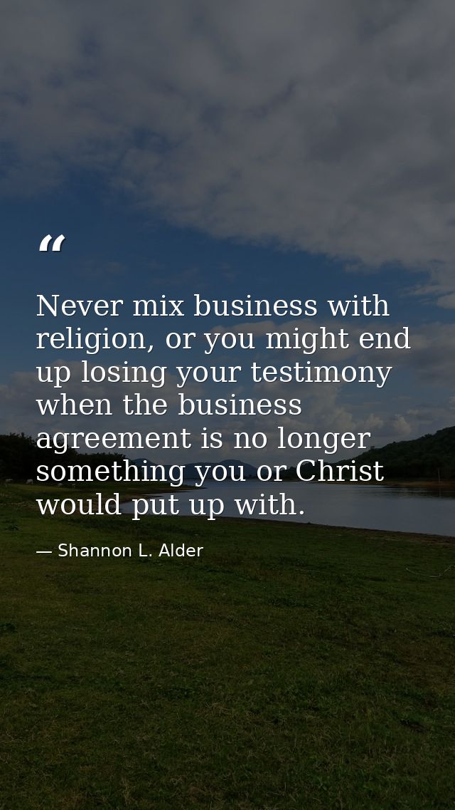 Never mix business with religion, or you might end up losing your testimony when the business agreement is no longer som — Shannon L. Alder