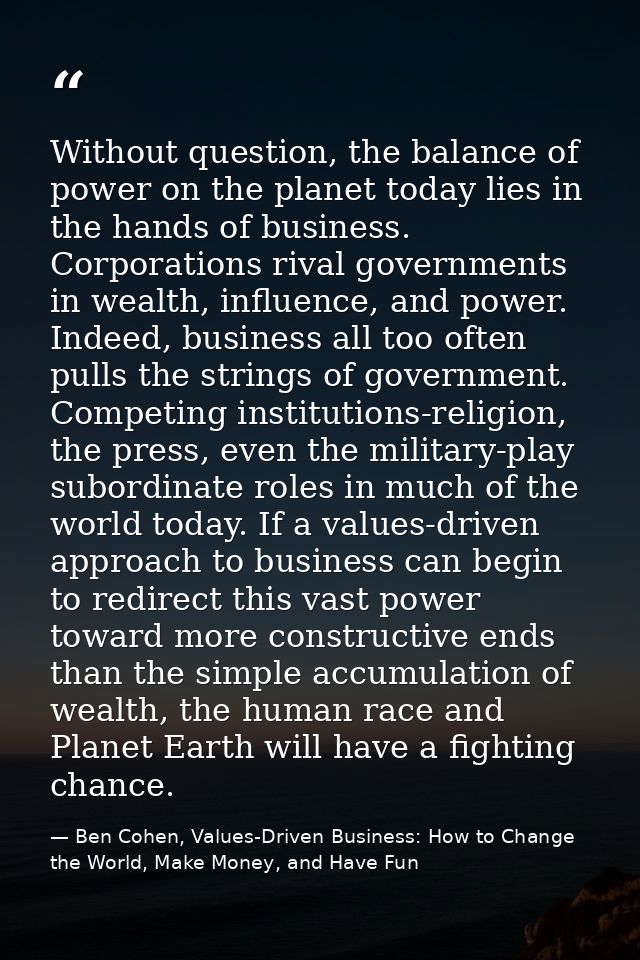 Without question, the balance of power on the planet today lies in the hands of business. Corporations rival governments — Ben Cohen, Values-Driven Business: How to Change the World, Make Money, and Have Fun