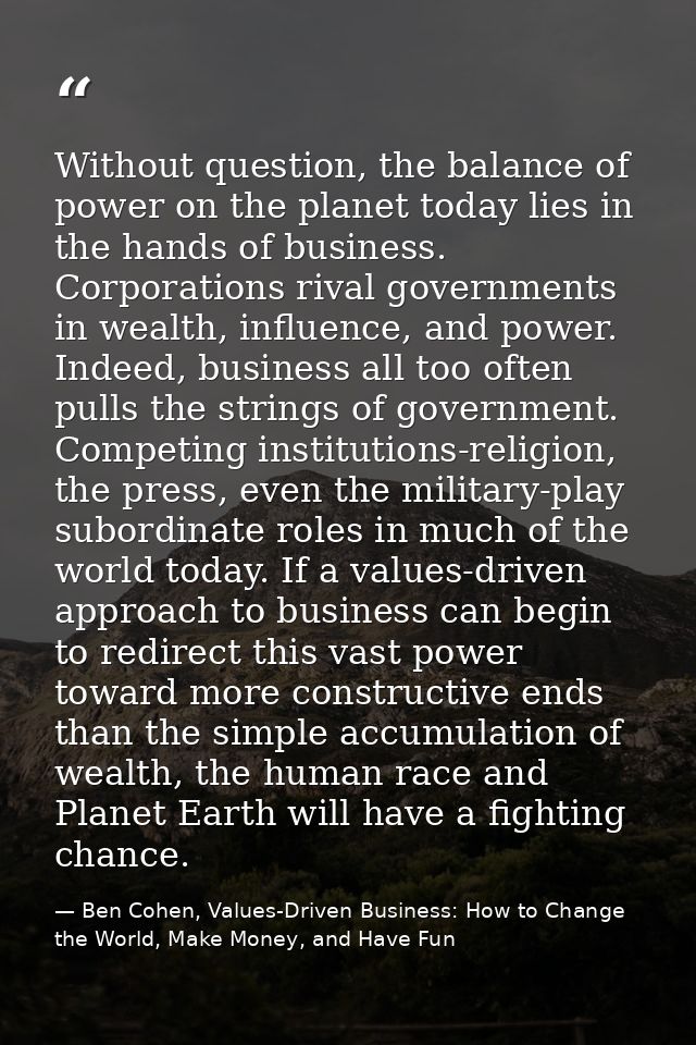Without question, the balance of power on the planet today lies in the hands of business. Corporations rival governments — Ben Cohen, Values-Driven Business: How to Change the World, Make Money, and Have Fun