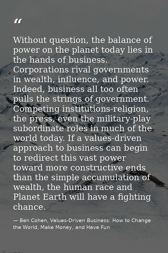 Without question, the balance of power on the planet today lies in the hands of business. Corporations rival governments — Ben Cohen, Values-Driven Business: How to Change the World, Make Money, and Have Fun