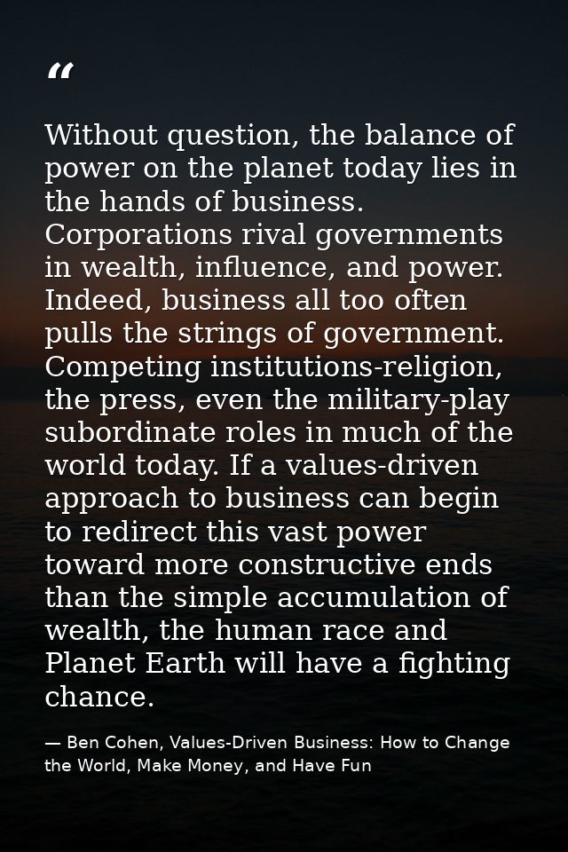 Without question, the balance of power on the planet today lies in the hands of business. Corporations rival governments — Ben Cohen, Values-Driven Business: How to Change the World, Make Money, and Have Fun