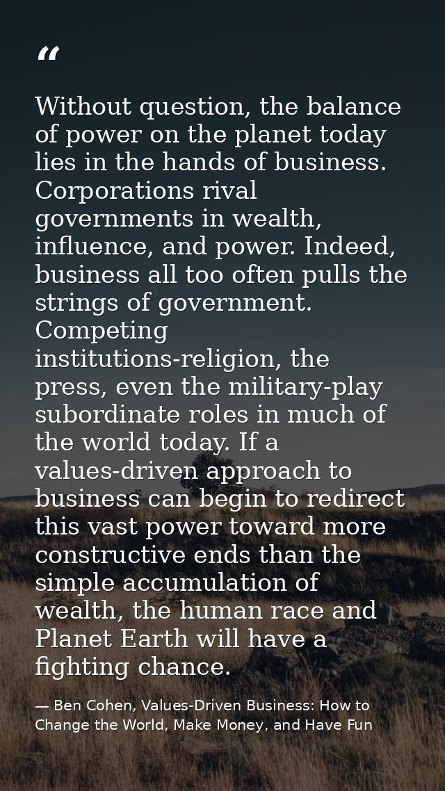 Without question, the balance of power on the planet today lies in the hands of business. Corporations rival governments — Ben Cohen, Values-Driven Business: How to Change the World, Make Money, and Have Fun